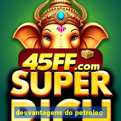 desvantagens do petroleo